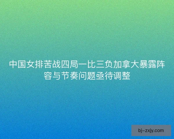 中国女排苦战四局一比三负加拿大暴露阵容与节奏问题亟待调整