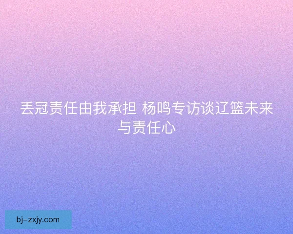 丢冠责任由我承担 杨鸣专访谈辽篮未来与责任心