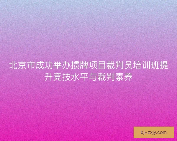 北京市成功举办掼牌项目裁判员培训班提升竞技水平与裁判素养