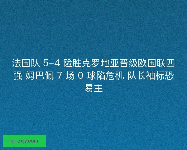 法国队 5-4 险胜克罗地亚晋级欧国联四强 姆巴佩 7 场 0 球陷危机 队长袖标恐易主