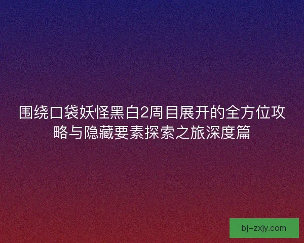 围绕口袋妖怪黑白2周目展开的全方位攻略与隐藏要素探索之旅深度篇
