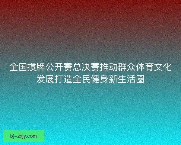 全国掼牌公开赛总决赛推动群众体育文化发展打造全民健身新生活圈