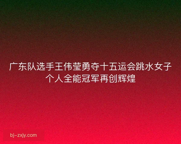 广东队选手王伟莹勇夺十五运会跳水女子个人全能冠军再创辉煌